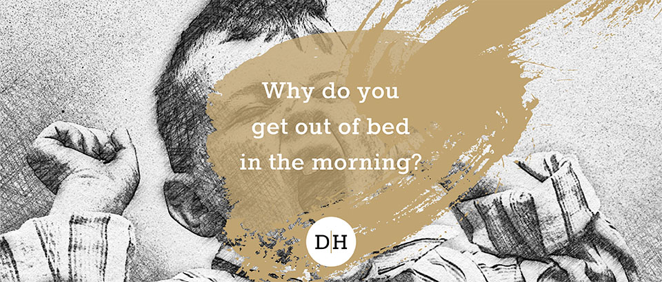 Why do you get out of bed in the morning?